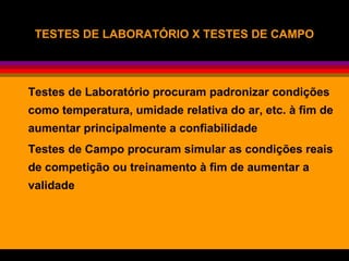 TESTES DE LABORATÓRIO X TESTES DE CAMPOTESTES DE LABORATÓRIO X TESTES DE CAMPO
Testes de Laboratório procuram padronizar condições
como temperatura, umidade relativa do ar, etc. à fim de
aumentar principalmente a confiabilidade
Testes de Campo procuram simular as condições reais
de competição ou treinamento à fim de aumentar a
validade
 