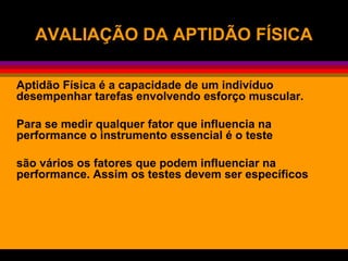 AVALIAÇÃO DA APTIDÃO FÍSICAAVALIAÇÃO DA APTIDÃO FÍSICA
Aptidão Física é a capacidade de um indivíduo
desempenhar tarefas envolvendo esforço muscular.
Para se medir qualquer fator que influencia na
performance o instrumento essencial é o teste
são vários os fatores que podem influenciar na
performance. Assim os testes devem ser específicos
 