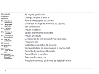 As regras gerais são : Diálogo simples e natural Falar na linguagem do usuário Minimizar a carga de memória do usuário Ser consistente Prover feedback Saídas claramente marcadas Prover Shortcuts Mensagens de erro construtivas e precisas Prevenir erros Visibilidade do status do sistema Compatibilidade do sistema com o mundo real Controle do usuário e liberdade Consistência e padrões Prevenção de erros Reconhecimento ao invés de relembrança 1 Introdução 2 Objetivos 3 Métodos 3.1. Inspeção de Usabilidade 3.1.1  Avaliação Heurística 3.1.2 Percurso cognitivo 3.1.3 Revisão de Guidelines 3.1.4 Inspeção de Consistência 3.2 Teste de usabilidade 3.3 Surveys 3.4 Acceptance Tests 3.5 Evaluation During Active Uses 3.6 Controlled Psychologically Oriented Experiments 