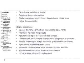 Flexibilidade e eficiência de uso Estética e design minimalistas Ajudar os usuários a reconhecer, diagnosticar e corrigir erros Help e documentação Regras específicas: Opções de menu significativas e agrupadas logicamente Facilidade no modo de operação Agrupamento lógico e sequencial dos campos Diferenciação entre campos não editáveis, obrigatórios e opcionais Permite identificação do tipo de dado e quantidade de caracteres Agilidade na movimentação do cursor Facilidade na correção de erros durante a entrada de dado Aproveitamento de dados entrados anteriormente Localização de informação rapidamente 1 Introdução 2 Objetivos 3 Métodos 3.1. Inspeção de Usabilidade 3.1.1  Avaliação Heurística 3.1.2 Percurso cognitivo 3.1.3 Revisão de Guidelines 3.1.4 Inspeção de Consistência 3.2 Teste de usabilidade 3.3 Surveys 3.4 Acceptance Tests 3.5 Evaluation During Active Uses 3.6 Controlled Psychologically Oriented Experiments 
