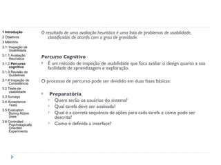 O resultado de uma avaliação heurística é uma lista de problemas de usabilidade, classificados de acordo com o grau de gravidade. Percurso Cognitivo É um método de inspeção de usabilidade que foca avaliar o design quanto a sua facilidade de aprendizagem e exploração. O processo de percurso pode ser dividido em duas fases básicas: Preparatória Quem serão os usuários do sistema? Qual tarefa deve ser analisada? Qual é a correta sequência de ações para cada tarefa e como pode ser descrita? Como é definida a interface? 1 Introdução 2 Objetivos 3 Métodos 3.1. Inspeção de Usabilidade 3.1.1 Avaliação Heurística 3.1.2  Percurso cognitivo 3.1.3 Revisão de Guidelines 3.1.4 Inspeção de Consistência 3.2 Teste de usabilidade 3.3 Surveys 3.4 Acceptance Tests 3.5 Evaluation During Active Uses 3.6 Controlled Psychologically Oriented Experiments 