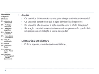 Análise Os usuários farão a ação correta para atingir o resultado desejado? Os usuários perceberão que a ação correta está disponível? Os usuários irão associar a ação correta com  o efeito desejado? Se a ação correta for executada os usuários perceberão que foi feito um progresso em relação a tarefa desejada? LIMITAÇÕES DO MÉTODO Enfoca apenas um atributo de usabilidade. 1 Introdução 2 Objetivos 3 Métodos 3.1. Inspeção de Usabilidade 3.1.1 Avaliação Heurística 3.1.2  Percurso cognitivo 3.1.3 Revisão de Guidelines 3.1.4 Inspeção de Consistência 3.2 Teste de usabilidade 3.3 Surveys 3.4 Acceptance Tests 3.5 Evaluation During Active Uses 3.6 Controlled Psychologically Oriented Experiments 