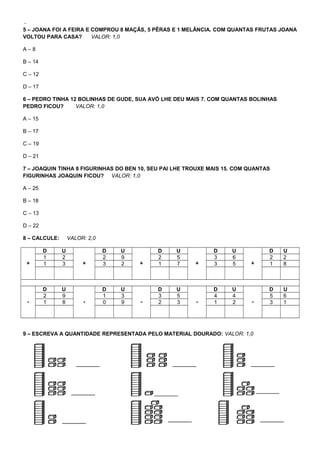 -
5 – JOANA FOI A FEIRA E COMPROU 8 MAÇÃS, 5 PÊRAS E 1 MELÂNCIA. COM QUANTAS FRUTAS JOANA
VOLTOU PARA CASA? VALOR: 1,0
A – 8
B – 14
C – 12
D – 17
6 – PEDRO TINHA 12 BOLINHAS DE GUDE, SUA AVÓ LHE DEU MAIS 7. COM QUANTAS BOLINHAS
PEDRO FICOU? VALOR: 1,0
A – 15
B – 17
C – 19
D – 21
7 – JOAQUIN TINHA 8 FIGURINHAS DO BEN 10, SEU PAI LHE TROUXE MAIS 15. COM QUANTAS
FIGURINHAS JOAQUIN FICOU? VALOR: 1,0
A – 25
B – 18
C – 13
D – 22
8 – CALCULE: VALOR: 2,0
+
D U
+
D U
+
D U
+
D U
+
D U
1 2 2 9 2 5 3 6 2 2
1 3 3 2 1 7 3 5 1 8
-
D U
-
D U
-
D U
-
D U
-
D U
2 9 1 3 3 5 4 4 5 6
1 8 0 9 2 3 1 2 3 1
9 – ESCREVA A QUANTIDADE REPRESENTADA PELO MATERIAL DOURADO: VALOR: 1,0
 