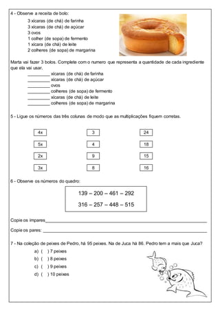 4 - Observe a receita de bolo:
3 xícaras (de chá) de farinha
3 xícaras (de chá) de açúcar
3 ovos
1 colher (de sopa) de fermento
1 xícara (de chá) de leite
2 colheres (de sopa) de margarina
Marta vai fazer 3 bolos. Complete com o numero que representa a quantidade de cada ingrediente
que ela vai usar.
xícaras (de chá) de farinha
xícaras (de chá) de açúcar
ovos
colheres (de sopa) de fermento
xícaras (de chá) de leite
colheres (de sopa) de margarina
5 - Ligue os números das três colunas de modo que as multiplicações fiquem corretas.
4x 3 24
5x 4 18
2x 9 15
3x 8 16
6 - Observe os números do quadro:
139 – 200 – 461 – 292
316 – 257 – 448 – 515
Copie os ímpares
Copie os pares:
7 - Na coleção de peixes de Pedro, há 95 peixes. Na de Juca há 86. Pedro tem a mais que Juca?
a) ( ) 7 peixes
b) ( ) 8 peixes
c) ( ) 9 peixes
d) ( ) 10 peixes
 