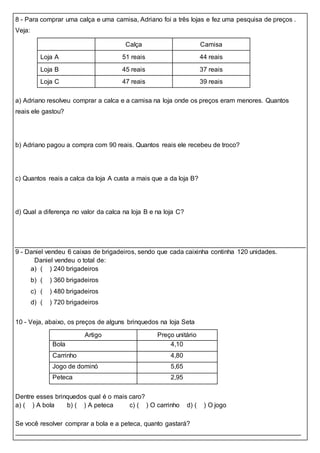 8 - Para comprar uma calça e uma camisa, Adriano foi a três lojas e fez uma pesquisa de preços .
Veja:
Calça Camisa
Loja A 51 reais 44 reais
Loja B 45 reais 37 reais
Loja C 47 reais 39 reais
a) Adriano resolveu comprar a calca e a camisa na loja onde os preços eram menores. Quantos
reais ele gastou?
b) Adriano pagou a compra com 90 reais. Quantos reais ele recebeu de troco?
c) Quantos reais a calca da loja A custa a mais que a da loja B?
d) Qual a diferença no valor da calca na loja B e na loja C?
9 - Daniel vendeu 6 caixas de brigadeiros, sendo que cada caixinha continha 120 unidades.
Daniel vendeu o total de:
a) ( ) 240 brigadeiros
b) ( ) 360 brigadeiros
c) ( ) 480 brigadeiros
d) ( ) 720 brigadeiros
10 - Veja, abaixo, os preços de alguns brinquedos na loja Seta
Artigo Preço unitário
Bola 4,10
Carrinho 4,80
Jogo de dominó 5,65
Peteca 2,95
Dentre esses brinquedos qual é o mais caro?
a) ( ) A bola b) ( ) A peteca c) ( ) O carrinho d) ( ) O jogo
Se você resolver comprar a bola e a peteca, quanto gastará?
 