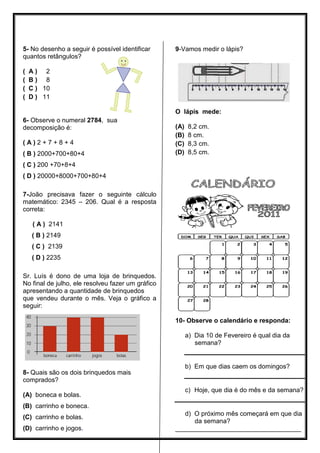 5- No desenho a seguir é possível identificar
quantos retângulos?
( A ) 2
( B ) 8
( C ) 10
9-Vamos medir o lápis?
( D ) 11
6- Observe o numeral 2784, sua
decomposição é:
( A ) 2 + 7 + 8 + 4
( B ) 2000+700+80+4
( C ) 200 +70+8+4
( D ) 20000+8000+700+80+4
7-João precisava fazer o seguinte cálculo
matemático: 2345 – 206. Qual é a resposta
correta:
O lápis mede:
(A) 8,2 cm.
(B) 8 cm.
(C) 8,3 cm.
(D) 8,5 cm.
( A ) 2141
( B ) 2149
( C ) 2139
( D ) 2235
Sr. Luís é dono de uma loja de brinquedos.
No final de julho, ele resolveu fazer um gráfico
apresentando a quantidade de brinquedos
que vendeu durante o mês. Veja o gráfico a
seguir:
8- Quais são os dois brinquedos mais
comprados?
(A) boneca e bolas.
(B) carrinho e boneca.
(C) carrinho e bolas.
(D) carrinho e jogos.
10- Observe o calendário e responda:
a) Dia 10 de Fevereiro é qual dia da
semana?
b) Em que dias caem os domingos?
c) Hoje, que dia é do mês e da semana?
d) O próximo mês começará em que dia
da semana?
___________________________________
 