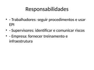 Responsabilidades
• - Trabalhadores: seguir procedimentos e usar
EPI
• - Supervisores: identificar e comunicar riscos
• - Empresa: fornecer treinamento e
infraestrutura
 