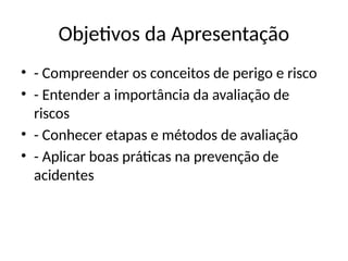 Objetivos da Apresentação
• - Compreender os conceitos de perigo e risco
• - Entender a importância da avaliação de
riscos
• - Conhecer etapas e métodos de avaliação
• - Aplicar boas práticas na prevenção de
acidentes
 