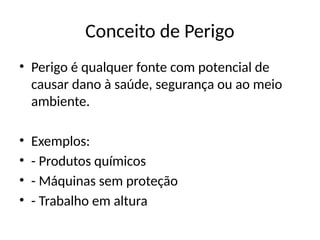Conceito de Perigo
• Perigo é qualquer fonte com potencial de
causar dano à saúde, segurança ou ao meio
ambiente.
• Exemplos:
• - Produtos químicos
• - Máquinas sem proteção
• - Trabalho em altura
 