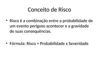 Conceito de Risco
• Risco é a combinação entre a probabilidade de
um evento perigoso acontecer e a gravidade
de suas consequências.
• Fórmula: Risco = Probabilidade x Severidade
 