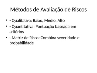 Métodos de Avaliação de Riscos
• - Qualitativa: Baixo, Médio, Alto
• - Quantitativa: Pontuação baseada em
critérios
• - Matriz de Risco: Combina severidade e
probabilidade
 