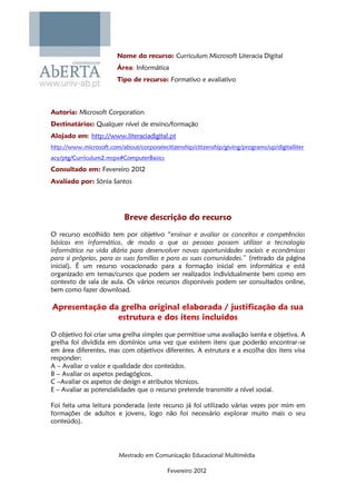 Nome do recurso: Curriculum Microsoft Literacia Digital
                        Área: Informática
                        Tipo de recurso: Formativo e avaliativo



Autoria: Microsoft Corporation
Destinatários: Qualquer nível de ensino/formação
Alojado em: http://www.literaciadigital.pt
http://www.microsoft.com/about/corporatecitizenship/citizenship/giving/programs/up/digitalliter
acy/ptg/Curriculum2.mspx#ComputerBasics
Consultado em: Fevereiro 2012
Avaliado por: Sónia Santos




                           Breve descrição do recurso
O recurso escolhido tem por objetivo “ensinar e avaliar os conceitos e competências
básicas em informática, de modo a que as pessoas possam utilizar a tecnologia
informática na vida diária para desenvolver novas oportunidades sociais e económicas
para si próprias, para as suas famílias e para as suas comunidades.” (retirado da página
inicial). É um recurso vocacionado para a formação inicial em informática e está
organizado em temas/cursos que podem ser realizados individualmente bem como em
contexto de sala de aula. Os vários recursos disponíveis podem ser consultados online,
bem como fazer download.

Apresentação da grelha original elaborada / justificação da sua
               estrutura e dos itens incluídos
O objetivo foi criar uma grelha simples que permitisse uma avaliação isenta e objetiva. A
grelha foi dividida em domínios uma vez que existem itens que poderão encontrar-se
em área diferentes, mas com objetivos diferentes. A estrutura e a escolha dos itens visa
responder:
A – Avaliar o valor e qualidade dos conteúdos.
B – Avaliar os aspetos pedagógicos.
C –Avaliar os aspetos de design e atributos técnicos.
E – Avaliar as potencialidades que o recurso pretende transmitir a nível social.

Foi feita uma leitura ponderada (este recurso já foi utilizado várias vezes por mim em
formações de adultos e jovens, logo não foi necessário explorar muito mais o seu
conteúdo).




                         Mestrado em Comunicação Educacional Multimédia

                                           Fevereiro 2012
 