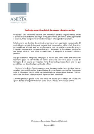 Avaliação descritiva global do recurso educativo online

O recurso é uma ferramenta acessível, com informação objetiva e rigor científico. O site
é apelativo quer em termos de design como graficamente. Em termos de navegabilidade
é acessível, linear e sequencial com instrumentos de orientação bem explícitos.

Relativamente ao domínio do conteúdo encontra-se bem organizado e estruturado. O
conteúdo apresentado é rigoroso e bastante atual e adequado a vários níveis de ensino.
A metodologia adotada está em conformidade com os objetivos gerais do recurso-
fomenta a exploração e a responsabilização do formando. As ilustrações e explicações
dos termos técnicos, bem como o vocabulário, é adequado e acessível a diversos
públicos.

No que se refere à adequação pedagógica o recurso pela forma como está construído
facilmente pode ser introduzido em termos curriculares em vários ciclos e níveis de
formação. É um recurso que respeita o ritmo de aprendizagem dos alunos uma vez que
possibilita o seu download para utilização offline.

   Em termos do design é um recurso com uma linguagem muito clara, simples e correta,
amigável com o público alvo. A possibilidade de poder fazer o curso offline é uma mais
valia. A falha deste recurso reside na exclusividade de navegação no Internet Explorer,
sendo que em outros browsers apenas é possível fazer download.

A minha apreciação geral é Muito Boa, sendo um recurso que se adequa em sala de aula
apesar de não ter disponível recursos como fóruns, chat ou comunidades online.




                       Mestrado em Comunicação Educacional Multimédia

                                        Fevereiro 2012
 