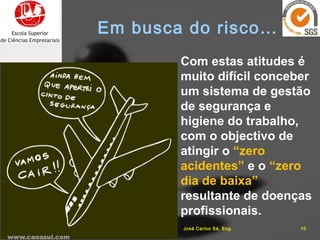 Com estas atitudes é
muito difícil conceber
um sistema de gestão
de segurança e
higiene do trabalho,
com o objectivo de
atingir o “zero
acidentes” e o “zero
dia de baixa”
resultante de doenças
profissionais.
16-10-15 10José Carlos Sá, Eng.
Em busca do risco…
 