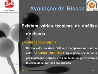 Existem várias técnicas de análise
de riscos.
VALORIZAÇÃO DO RISCO
Com o valor do risco obtido, e comparando-o com o
valor do RISCO TOLERÁVEL (que pode ser definido
por legislação, normas, etc.) emite-se um juízo sobre a
tolerabilidade do risco em questão
16-10-15 18
Avaliação de Riscos
 