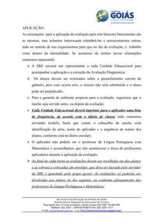 APLICAÇÃO:
As orientações para a aplicação da avaliação para este bimestre basicamente são
as mesmas, mas achamos interessante relembrá-las e acrescentarmos outras,
tudo no sentido de nos organizarmos para que no dia da avaliação, o trabalho
corra dentro da normalidade. Se acontecer de termos novas orientações
estaremos repassando.
    A SRE enviará um representante a cada Unidade Educacional para
       acompanhar a aplicação e a correção da Avaliação Diagnóstica;
       Os alunos devem ser orientados sobre o preenchimento correto do
       gabarito, pois caso ocorra erro, o mesmo não será substituído e o aluno
       pode ser prejudicado;
    Para a garantia de ambiente propício para a avaliação, sugerimos que o

       lanche seja servido antes, ou depois da avaliação;
    Cada Unidade Educacional deverá imprimir para o aplicador uma lista

       de frequência, de acordo com o diário de classe; (não estaremos
       enviando modelo, basta que conste o cabeçalho da escola, com
       identificação da série, nome do aplicador e a sequência de nomes dos
       alunos, conforme está no diário escolar).
    O aplicador não poderá ser o professor de Língua Portuguesa e/ou

       Matemática e aconselhamos que não acontecesse a troca de professores
       aplicadores durante a aplicação da avaliação;
    Ao final de cada turno as avaliações devem ser recolhidas (as dos alunos
       e as sobras) e colocadas em envelope, que deve ser lacrado pelo servidor
       da SRE e guardado pelo grupo gestor. As avaliações só poderão ser
       devolvidas aos alunos no dia seguinte, ou conforme planejamento dos
       professores de Língua Portuguesa e Matemática;


                          Secretaria da Educação do Estado de Goiás
                        Subsecretaria Regional de Educação de Uruaçu
               Rua Goiás esq. c/ 15 de novembro, Centro Uruaçu-GO CEP: 76.400.000
                    Telefone: (62) 3357 – 3870/3279/2670 Fax: (62) 3357-1117
              E-mail: sreuruacu@seduc.go.gov.br - blog: http://subsecretariauruacu.blogspot.com/
 