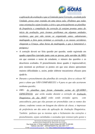 a aplicação da avaliação e que a Comissão para Correção, escalada pela
    Unidade, possa estar reunida em uma única sala; (Pedimos que todas
    estas orientações sejam levadas a sério e que principalmente as planilhas
    de frequência e compilação da correção já estejam prontas antes do
    início da avaliação, pois tivemos problemas em algumas unidades
    escolares, que por não terem se organizado antes, adentraram
    madrugada a fora para terminar a correção e os nossos servidores
    chegaram a Uruaçu, altas horas da madrugada, o que é lamentável e
    perigoso.)
•   A correção deverá ser feita questão por questão, sendo registrada em
    quadro específico (enviado junto com as provas, pelo servidor da SRE)
    em que constam o nome do estudante, o número das questões e os
    descritores avaliados. O preenchimento desse quadro é imprescindível,
    pois mostrará ao professor os pontos em que seus alunos apresentam
    maiores dificuldades e, assim, poder elaborar mecanismos eficazes para
    ajudá-lo.
• Durante o preenchimento das planilhas de correção, deve-se colocar NC
    para o aluno que NÃO COMPARECEU e 0 para os que não acertarem
    nenhuma questão;
•   OBS.: As planilhas (que foram chamadas acima de QUADRO
    ESPECÍFICO)            que serão usadas durante a correção da Avaliação
    Diagnóstica do dia 06/07 estão sendo enviadas agora,                                        com
    antecedência, para que elas possam ser preenchidas com os nomes dos
    alunos, conforme consta em listagem dos diários de classe, e impressas
    de preferência um dia antes da aplicação da Avaliação Diagnóstica.
    Também pedimos que as mesmas após o fechamento das correções e
    preenchimento, sejam carimbadas e assinadas (por extenso) pelo gestor e
                       Secretaria da Educação do Estado de Goiás
                     Subsecretaria Regional de Educação de Uruaçu
            Rua Goiás esq. c/ 15 de novembro, Centro Uruaçu-GO CEP: 76.400.000
                 Telefone: (62) 3357 – 3870/3279/2670 Fax: (62) 3357-1117
           E-mail: sreuruacu@seduc.go.gov.br - blog: http://subsecretariauruacu.blogspot.com/
 