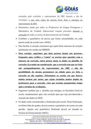 assinadas pelo avaliador e representante da SRE durante o dia da
    Avaliação e que uma cópia da mesma fosse feita e entregue ao
    representante da SRE.
•   Orientamos ainda que todos os Professores de Língua Portuguesa e
    Matemática da Unidade Educacional estejam presentes durante a
    correção em todos os turnos de funcionamento da Unidade.
• Confiram o quantitativo de provas que foram encaminhadas em cada
    pacote (estão de acordo com o SIGE).
•   Para facilitar a correção orientamos que sejam feitas máscaras de correção
    (perfuração nos moldes da OBMEP).
•   Para corrigir, sugerimos que duas pessoas façam este processo.
    Enquanto uma verifica e "canta" os acertos (por questão) com a
    máscara de correção, outra pessoa anota os dados na planilha de
    correção. (Levando em consideração que a correção tem que ser feita
    sob acompanhamento do representante da SRE e não há
    possibilidade do mesmo permanecer na cidade para ser feita a
    correção no dia seguinte. Orientamos as escolas em que houver
    muitas turmas por turno, que sejam escaladas muitas duplas de
    professores para a correção, visto que teremos pouquíssimo tempo
    após o término da Avaliação).
• Sugerimos também que a planilha seja entregue, ao Secretário Geral da
    escola, imediatamente após esta correção para que seja providenciada a
    inserção dos dados no SIGE.
• Os dados serão sistematizados e finalizados pela escola. Nesta finalização,
    na última linha do quadro, deverá constar o quantitativo de acerto em cada
    questão. Apenas este quantitativo finalizado deverá ser lançado no
    Sistema de Gerenciamento (SIGE).
                       Secretaria da Educação do Estado de Goiás
                     Subsecretaria Regional de Educação de Uruaçu
            Rua Goiás esq. c/ 15 de novembro, Centro Uruaçu-GO CEP: 76.400.000
                 Telefone: (62) 3357 – 3870/3279/2670 Fax: (62) 3357-1117
          E-mail: sreuruacu@seduc.go.gov.br - blog: http://subsecretariauruacu.blogspot.com/
 