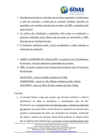  Os gabaritos devem ser colocados em envelope separados e levados para

      a sala de correção, e assim que a correção terminar, deverão ser
      guardados em envelope lacrado pelo servidor da SRE e guardado pelo
      grupo Gestor;
   As sobras das Avaliações e gabaritos, bem como as avaliações e
      gabaritos utilizados pelos alunos não precisam ser devolvidos a SRE.
      Elas ficarão na Unidade Escolar;
   O Professor Intérprete pode e deve acompanhar o aluno durante a
      realização da avaliação;



   SOBRE O HORÁRIO DE APLICAÇÃO: A avaliação terá 2he30minutos

      de duração, visto que aumentou a quantidade de questões.
   OBS.: O cartão resposta será entregue pelo professor após 2h do início
      da aplicação;

      MATUTINO – início às 8:00h e término às 10:30h;
      VESPERTINO – início às 13h e 50min e término às 16h e 20min;
      NOTURNO – início às 19h e 45 min e término às 22h e 15min;


Correção:
  •   A correção ficará a cargo das escolas, que deverão mobilizar o coletivo
      (professores de todas as disciplinas e coordenação) para tal fim.
      Orientamos que a correção deve ser feita logo após o término da aplicação
      das provas e que para tanto a escola deverá se organizar previamente para
      garantir a participação de todos nos momentos de correção, verificação
      dos dados e análise dos mesmos. Desta forma pedimos ao Grupo Gestor
      que se organize para garantir que a correção se inicie imediatamente após
                        Secretaria da Educação do Estado de Goiás
                      Subsecretaria Regional de Educação de Uruaçu
             Rua Goiás esq. c/ 15 de novembro, Centro Uruaçu-GO CEP: 76.400.000
                  Telefone: (62) 3357 – 3870/3279/2670 Fax: (62) 3357-1117
            E-mail: sreuruacu@seduc.go.gov.br - blog: http://subsecretariauruacu.blogspot.com/
 