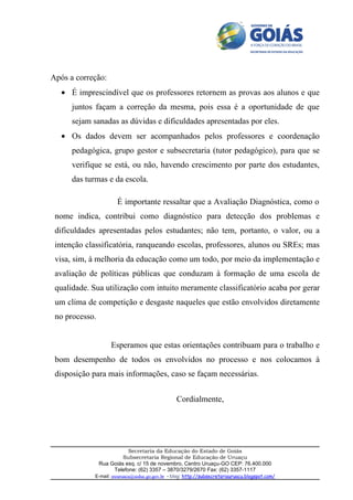 Após a correção:
   • É imprescindível que os professores retornem as provas aos alunos e que
      juntos façam a correção da mesma, pois essa é a oportunidade de que
      sejam sanadas as dúvidas e dificuldades apresentadas por eles.
   • Os dados devem ser acompanhados pelos professores e coordenação
      pedagógica, grupo gestor e subsecretaria (tutor pedagógico), para que se
      verifique se está, ou não, havendo crescimento por parte dos estudantes,
      das turmas e da escola.

                       É importante ressaltar que a Avaliação Diagnóstica, como o
 nome indica, contribui como diagnóstico para detecção dos problemas e
 dificuldades apresentadas pelos estudantes; não tem, portanto, o valor, ou a
 intenção classificatória, ranqueando escolas, professores, alunos ou SREs; mas
 visa, sim, à melhoria da educação como um todo, por meio da implementação e
 avaliação de políticas públicas que conduzam à formação de uma escola de
 qualidade. Sua utilização com intuito meramente classificatório acaba por gerar
 um clima de competição e desgaste naqueles que estão envolvidos diretamente
 no processo.


                    Esperamos que estas orientações contribuam para o trabalho e
 bom desempenho de todos os envolvidos no processo e nos colocamos à
 disposição para mais informações, caso se façam necessárias.


                                                  Cordialmente,




                           Secretaria da Educação do Estado de Goiás
                         Subsecretaria Regional de Educação de Uruaçu
                Rua Goiás esq. c/ 15 de novembro, Centro Uruaçu-GO CEP: 76.400.000
                     Telefone: (62) 3357 – 3870/3279/2670 Fax: (62) 3357-1117
             E-mail: sreuruacu@seduc.go.gov.br - blog: http://subsecretariauruacu.blogspot.com/
 