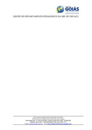 EQUIPE DO DEPARTAMENTO PEDAGÓGICO DA SRE DE URUAÇU




                    Secretaria da Educação do Estado de Goiás
                  Subsecretaria Regional de Educação de Uruaçu
         Rua Goiás esq. c/ 15 de novembro, Centro Uruaçu-GO CEP: 76.400.000
              Telefone: (62) 3357 – 3870/3279/2670 Fax: (62) 3357-1117
        E-mail: sreuruacu@seduc.go.gov.br - blog: http://subsecretariauruacu.blogspot.com/
 