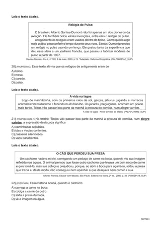 ADP5BH
Leia o texto abaixo.
Relógio de Pulso
O brasileiro Alberto Santos-Dumont não foi apenas um dos pioneiros da
aviação. Ele também bolou várias invenções, entre elas o relógio de pulso.
Antigamente os relógios eram usados dentro do bolso. Como queria algo
mais prático para conferir o tempo durante seus voos, Santos-Dumont prendeu
um relógio no pulso usando um lenço. Ele gostou tanto da experiência que
deu essa ideia a um joalheiro francês, que passou a fabricar modelos de
pulso a partir de 1907.
Revista Recreio. Ano 4, nº 165, 8 de maio, 2003. p.15. *Adaptado: Reforma Ortográfica. (PALP06021AC_SUP)
20) (PALP0600AC) Esse texto afirma que os relógios de antigamente eram de
A) bolso.
B) mesa.
C) parede.
D) pulso.
Leia o texto abaixo.
A vida na lagoa
Logo de manhãzinha, com os primeiros raios de sol, garças, jaburus, jaçanãs e marrecas
acordam com muita fome e fazendo muito barulho. Os jacarés, preguiçosos, acordam um pouco
mais tarde. Todos vão passar boa parte da manhã à procura de comida, num alegre vaivém.
A vida na lagoa - Neide Simões de Matos. (PALP04246MS_SUP)
21) (PALP04246MS.1) No trecho “Todos vão passar boa parte da manhã à procura de comida, num alegre
vaivém, a expressão destacada significa
A) caminhadas solitárias.
B) idas e vindas contentes.
C) passeios silenciosos.
D) voos barulhentos.
Leia o texto abaixo.
O CÃO QUE PERDEU SUA PRESA
Um cachorro nadava no rio, carregando um pedaço de carne na boca, quando viu sua imagem
refletida nas águas. O animal pensou que fosse outro cachorro que levava um bom naco de carne
e quis tomá-lo, mas sua cobiça o prejudicou, porque, ao abrir a boca para agarrá-lo, soltou a presa
que trazia e, deste modo, não conseguiu nem apanhar a que desejava nem comer a sua.
Alfonso Francia. Educar com fábulas. São Paulo: Editora Ave Maria, 2ª ed., 2000, p. 39. (P050254A8_SUP)
22) (P050258A8) Essa história acaba, quando o cachorro
A) carrega a carne na boca.
B) cobiça a carne do outro.
C) solta a presa da boca.
D) vê a imagem na água.
 