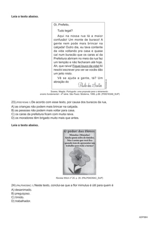 ADP5BH
Leia o texto abaixo.
Oi, Prefeito,
Tudo legal?
Aqui na nossa rua tá a maior
confusão! Um monte de buraco! A
gente nem pode mais brincar na
calçada! Outro dia, eu tava contente
da vida voltando pra casa e quase
caí num buracão que os caras aí da
Prefeitura abriram no meio da rua faz
um tempão e não fecharam até hoje.
Ah, que raiva! Fiquei louco da vida! Aí
resolvi escrever pra ver se vocês dão
um jeito nisto.
Vê se ajuda a gente, tá? Um
abração do
P05163A8(2)
Soares, Magda. Português: uma proposta para o letramento:
ensino fundamental – 4ª série. São Paulo: Moderna, 1999, p.86. (P050163A8_SUP)
23) (P050163A8.1) De acordo com esse texto, por causa dos buracos da rua,
A) as crianças não podem mais brincar na calçada.
B) as pessoas não podem mais voltar para casa.
C) os caras da prefeitura ficam com muita raiva.
D) os moradores têm brigado muito mais que antes.
Leia o texto abaixo.
Mimulus (Mimulus)
Ajuda quem sofre de timidez.
Não é assim que você fica
quando tem de apresentar um
trabalho para toda a turma?
Revista Witch nº 20. p. 29. (PALP04039AC_SUP)
24) (PALP04039AC.1) Neste texto, conclui-se que a flor mimulus é útil para quem é
A) desanimado.
B) preguiçoso.
C) tímido.
D) trabalhador.
 