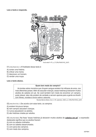 ADP5BH
Leia o texto e responda.
Você sabia? nº5. p. 27 (PALP04031AC_SUP)
01) (PALP04031AC.1) A finalidade desse texto é
A) contar uma história.
B) criticar uma mania.
C) descrever um homem.
D) vender uma roupa.
Leia o texto abaixo.
Quem tem medo de vampiro?
As lendas sobre monstros que chupam sangue existem há milhares de anos, nos
mais diferentes países.Além de assustar crianças, essas histórias já deixaram muitos
adultos de cabelos em pé. Se você também tem medo de encontrar um vampiro,
pode relaxar: eles não existem de verdade e servem apenas para a gente se divertir
com filmes, novelas e livros sobre o assunto.
Revista Menina Mania. Ano 4, nº8, setembro, 2003. p.3. (PALP04107AC_SUP)
02) (PALP04107AC.1) De acordo com esse texto, os vampiros
A) existem há pouco tempo.
B) nem sempre assustam crianças.
C) nunca assustaram os adultos.
D) são histórias criadas por adultos.
03) (PALP04108AC) Na frase “essas histórias já deixaram muitos adultos de cabelos em pé”, a expressão
destacada significa que os adultos ficaram
A) com os cabelos molhados.
B) com os cabelos desarrumados.
C) com pena dos vampiros.
D) com medo dos vampiros.
 