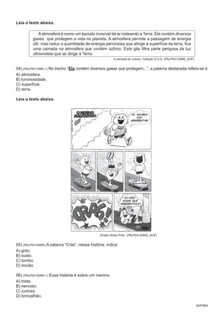 ADP5BH
Leia o texto abaixo.
A atmosfera é como um escudo invisível de ar rodeando a Terra. Ela contém diversos
gases que protegem a vida no planeta. A atmosfera permite a passagem de energia
útil, mas reduz a quantidade de energia perniciosa que atinge a superfície da terra, fica
uma camada na atmosfera que contém ozônio. Este gás filtra parte perigosa da luz
ultravioleta que se dirige à Terra.
A camada de ozônio, Coleção S.O.S. (PALP04133MS_SUP)
04) (PALP04133MS.1) No trecho “Ela contém diversos gases que protegem...”, a palavra destacada refere-se à
A) atmosfera.
B) luminosidade.
C) superfície.
D) terra.
Leia o texto abaixo.
AÍ, GALERA!
VOU
ARREBENTAR!
EU NÃO
DISSE QUE
ARREBENTAVA?
Ziraldo Alves Pinto. (PALP04193MS_SUP)
05) (PALP04194MS) A palavra “Crás”, nessa história, indica
A) grito.
B) susto.
C) tombo.
D) trovão.
06) (PALP04195MS.1) Essa história é sobre um menino
A) triste.
B) nervoso.
C) curioso.
D) brincalhão.
 