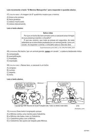 ADP5BH
Leia novamente o texto “O Menino Maluquinho” para responder à questão abaixo.
07) (PALP04196MS.1) A imagem do 6º quadrinho mostra que o menino
A) tirava uma soneca.
B) fazia ginástica.
C) estava machucado.
D) estava descansando.
Leia o texto abaixo.
Salva vidas
Por que um bicho tão bem armado como a cascavel avisa inimigos
da sua presença soando o chocalho?
É que seu veneno, que mata as presas em segundos, de nada
adiantaria se a cobra fosse pisoteada por um animal grande, como um
cavalo. Ao espantar o animal, o chocalho salva a vida dos dois.
Superinteressante junho 2002, p.103. (PALP04152MS_SUP)
08) (P050009A9) No trecho “por um animal grande, como um cavalo.”, a palavra destacada indica
A) comparação.
B) exemplificação.
C) finalidade.
D) exposição.
09) (PALP04153MS.1) Nesse texo, a cascavel é um bicho
A) corajoso.
B) curioso.
C) esperto.
D) lento.
Leia o texto abaixo.
CEBOLINHA, SE VOCÊ PARAR DE
ME XINGAR... EU NÃO BATO
MAIS EM VOCÊ, E AINDA LHE
DOU UM BEIJO!
SUA GOLDUCHA,
BALIGUDA...
(P04520SI_SUP)
10) (P04520SI) Esse texto é engraçado porque
A) a Mônica contou uma mentira para Cebolinha.
B) a Mônica não bateu mais no Cebolinha.
C) o Cebolinha gritou com a Mônica.
D) o Cebolinha não queria ser beijado pela Mônica.
 