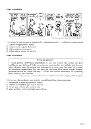 ADP5BH
Leia o texto abaixo.
http://depositodocalvin.blogspot.com (P06163SI_SUP)
14) (P06164SI) No segundo quadrinho desse texto, o uso das reticências (...) na fala do tigre indica que ele
A) vai fazer uma pergunta ao menino.
B) vai responder à pergunta do menino.
C) está surpreso com a pergunta.
D) está em dúvida sobre o que vai dizer.
Leia o texto abaixo.
Perigo no galinheiro
Galos, galinhas e pintinhos de lenço debaixo das asas para assoar o bico. É essa a ideia que
você faz da gripe do frango? Então vamos conter a imaginação! As aves afetadas pela doença,
claro, não agem assim. Na verdade, elas podem perder as penas, parar de crescer, entre outras
consequências desagradáveis. Mas você sabia que, por causa dessa doença, milhões de aves
foram sacrificadas nos últimos dois anos? O motivo? Elas estariam transmitindo sua gripe para
seres humanos! Será possível?
http://cienciahoje.uol.com.br/controlPanel/materia/view/4131. *Adaptado: Reforma Ortográfica. (P050410A8_SUP)
15) (P050410A8.1) De acordo com esse texto, foi necessário sacrificar várias aves porque
A) elas perdiam as penas e paravam de crescer.
B) estariam transmitindo a gripe para as pessoas.
C) ficavam com um lenço para assoar o bico.
D) galos, galinhas e pintinhos gripados usavam lenço.
 