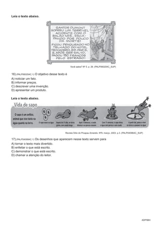 ADP5BH
Leia o texto abaixo.
Você sabia? Nº 5. p. 26. (PALP06020AC_SUP)
16) (PALP06020AC.1) O objetivo desse texto é
A) noticiar um fato.
B) informar preços.
C) descrever uma invenção.
D) apresentar um produto.
Leia o texto abaixo.
Revista Sítio do Picapau Amarelo. Nº9, março, 2003. p.3. (PALP04096AC_SUP)
17) (PALP04099AC.1) Os desenhos que aparecem nesse texto servem para
A) tornar o texto mais divertido.
B) enfeitar o que está escrito.
C) demonstrar o que está escrito.
D) chamar a atenção do leitor.
 