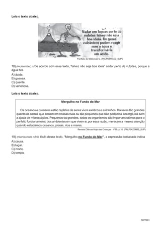 ADP5BH
Leia o texto abaixo.
Panfleto do McDonald´s. (PALP04117AC_SUP)
18) (PALP04117AC.1) De acordo com esse texto, “talvez não seja boa ideia” nadar perto de vulcões, porque a
água fica
A) ácida.
B) gasosa.
C) quente.
D) venenosa.
Leia o texto abaixo.
Mergulho no Fundo do Mar
Os oceanos e os mares estão repletos de seres vivos exóticos e estranhos. Há seres tão grandes
quanto os carros que andam em nossas ruas ou tão pequenos que não podemos enxergá-los sem
a ajuda de microscópios. Pequenos ou grandes, todos os organismos são importantíssimos para o
perfeito funcionamento dos ambientes em que vivem e, por essa razão, merecem a mesma atenção
quando estudamos oceanos, praias, rios e mares.
Revista Ciência Hoje das Crianças - nº68, p.16. (PALP04224MS_SUP)
19) (PALP04225MS.1) No título desse texto, “Mergulho no Fundo do Mar”, a expressão destacada indica
A) causa.
B) lugar.
C) modo.
D) tempo.
 