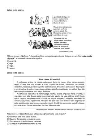 ADP7BH
Leia o texto abaixo.
A quantidade de água no
mundo é praticamente
a mesma há milhares e
milhares de anos.
Mas, o número de pessoas
que vivem na Terra
aumenta a cada dia.
Mais gente para a mesma
quantidade de água.
Se nada for feito em
relação à água,especialistas
preveem que haverá
conflitos entre países por
disputa de água em um
futuro não muito distante.
(PALP04065AC_SUP)
16) (PALP04066AC.1) Na frase “...haverá conflitos entre países por disputa de água em um futuro não muito
distante”, a expressão destacada significa
A) amanhã.
B) hoje.
C) logo.
D) nunca.
Leia o texto abaixo.
Uma classe do barulho!
A professora entrou na classe, colocou os livros na mesa, olhou para o quadro-
negro. Quase teve um ataque! A lousa cheinha de frases, desenhos, caricaturas,
versinhos, rabiscos, e maior capricho se misturando. Desenhos começados de um jeito
e continuados de outro, frases incompletas e estrofes inteirinhas. Um painel divertido
feito com giz colorido e todo o tipo de ideias.
A professora não achou a menor graça. Fechou a cara, ergueu o nariz, levantou a
voz. Alta, bem alta. Queria saber quem fez tudo aquilo. Na sala, silêncio total! Exigiu
que o culpado se apresentasse. Cruzou os braços e esperou: ninguém se mexeu na
carteira. Ela perdeu a paciência. Ameaçou dar zero para toda a classe se o responsável
pela gracinha não aparecesse naquele minuto. O silêncio aumentou. Alguém tossiu,
todos olharam. Quase se ouvia o nervoso. Maior tensão.
Fanny Abramovich. Adaptado. *Adaptado: Reforma Ortográfica. (P050091A8_SUP)
17) (P050091A8.1) Nesse texto, que fato gerou o problema na sala de aula?
A) O silêncio total feito pelos alunos.
B) O painel de rabiscos no quadro-negro.
C) O movimento dos alunos nas carteiras.
D) O ataque da professora durante a aula.
 