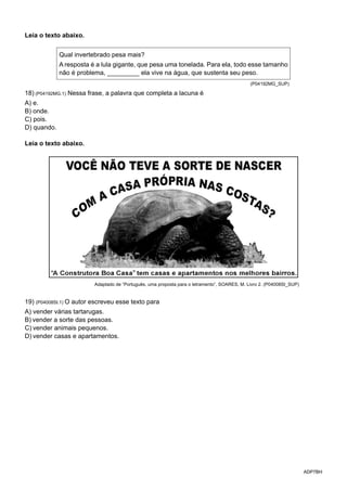 ADP7BH
Leia o texto abaixo.
Qual invertebrado pesa mais?
A resposta é a lula gigante, que pesa uma tonelada. Para ela, todo esse tamanho
não é problema, _________ ela vive na água, que sustenta seu peso.
(P04192MG_SUP)
18) (P04192MG.1) Nessa frase, a palavra que completa a lacuna é
A) e.
B) onde.
C) pois.
D) quando.
Leia o texto abaixo.
Adaptado de “Português, uma proposta para o letramento”, SOARES, M. Livro 2. (P04008SI_SUP)
19) (P04008SI.1) O autor escreveu esse texto para
A) vender várias tartarugas.
B) vender a sorte das pessoas.
C) vender animais pequenos.
D) vender casas e apartamentos.	
 