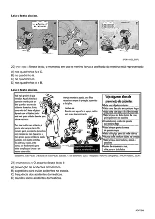 ADP7BH
Leia o texto abaixo.
(P04148SI_SUP)
20) (P04149SI.1) Nesse texto, o momento em que o menino levou a coelhada da menina está representado
A) nos quadrinhos A e C.
B) no quadrinho A.
C) no quadrinho B.
D) nos quadrinhos A e B.
Leia o texto abaixo.
Estadinho, São Paulo, O Estado de São Paulo. Sábado, 13 de setembro, 2003. *Adaptado: Reforma Ortográfica. (PALP04059AC_SUP)
21) (PALP04059AC.1) O assunto desse texto é
A) prevenção de acidentes domésticos.
B) sugestões para evitar acidentes na escola.
C) frequência dos acidentes domésticos.
D) dúvidas sobre acidentes domésticos.
 