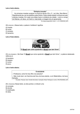 ADP7BH
Leia o texto abaixo.
“Dinheiro trocado”
As primeiras moedas surgiram no final do século VII a. C., na Lídia, Ásia Menor.
Rapidamente seu uso se espalhou pela Grécia. Cada cidade-estado cunhava as suas
próprias moedas. Em cada uma delas havia o emblema da cidade – como a coruja
em Atenas, um deus, um herói e, mais tarde, a imagem de um governante.
Os antigos gregos/Abril Jovem – p. 23. (P06033SI_SUP)
22) (P06034SI.1) Nesse texto, a palavra “emblema” significa
A) moeda.
B) nome.
C) símbolo.
D) tamanho.
Leia a frase abaixo.
23) (PALP06068MS.1) Na frase “O Brasil que come ajudando o Brasil que tem fome.”, a palavra destacada
refere-se à
A) bandeira.
B) espaço.
C) nome.
D) povo.
Leia o texto abaixo.
O estudante
– Professora, como foi meu filho nos estudos?
– Não muito bem: em Química ele ficou de boca aberta, e em Matemática, de boca
fechada.
50 piadas. Pessoas; texto: Donaldo Buchweitz, ilustrações: Moacir Rodrigues e outros. (PALP04250MS_SUP)
24) (P050005A9) Nesse texto, os dois pontos (:) indicam uma
A) correção.
B) dúvida.
C) explicação.
D) ideia.
 