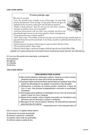 ADP7BH
Leia o texto abaixo.
SCIESZKA, Jon. O patinho realmente feio e outras histórias malucas. Companhia das Letrinhas: São Paulo, 1997. (P06143SI_SUP)
01) (P06143SI) De acordo com esse texto, a princesa foi
A) brincalhona.
B) ingênua.
C) malvada.
D) teimosa.
Leia o texto abaixo.
TODO MUNDO PODE AJUDAR
● Não compre pássaros, tartarugas e jabutis, macacos ou outros animais
silvestres para ter em casa como bichos de estimação.
● É perigoso soltar animais silvestres aprisionados em qualquer lugar. Eles
podem ter dificuldade em se adaptar novamente à vida selvagem.
● Detergentes e produtos de limpeza podem contaminar a água de
rios e o solo. Use produtos biodegradáveis e somente na quantidade
necessária.
● Nunca jogue sacos plásticos e embalagens na rua. Com as chuvas eles
podem ir parar em rios e mangues.
● Separe do lixo papéis, vidros e objetos que podem ser reciclados e que
demoram para se decompor e poluem o ambiente.
● Não jogue no lixo comum pilhas e baterias. Há reservatórios especiais
para esse tipo de material.
Revista Recreio. Ano 3, nº150, 23 de janeiro, 2003. p.10.
02) (PALP06026AC) O objetivo desse texto é
A) descrever as causas da poluição.
B) ensinar a preservar o ambiente.
C) explicar como evitar as queimadas.
D) informar sobre a coleta do lixo.
 