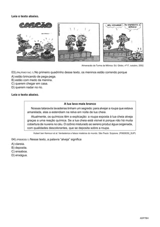 ADP7BH
Leia o texto abaixo.
SEU COVARDE! EU ENFRENTO A
MÔNICA!
Almanacão da Turma da Mônica. Ed. Globo, nº17, outubro, 2002.
03) (PALP04011AC.1) No primeiro quadrinho desse texto, os meninos estão correndo porque
A) estão brincando de pega-pega.
B) estão com medo da menina.
C) querem chegar em casa.
D) querem nadar no rio.
Leia o texto abaixo.
A lua lava mais branco
Nossas tataravós lavadeiras tinham um segredo: para alvejar a roupa que estava
amarelada, elas a estendiam na relva em noite de lua cheia.
Atualmente, os químicos têm a explicação: a roupa exposta à lua cheia alveja
graças a uma reação química. Se a lua cheia está visível é porque não há muita
cobertura de nuvens no céu. O ozônio misturado ao sereno produz água oxigenada,
com qualidades descolorantes, que se deposita sobre a roupa.
Hubert ben Kemoun et al. Verdadeiros e falsos mistérios do mundo. São Paulo: Scipione. (P06083SI_SUP)
04) (P06083SI.1) Nesse texto, a palavra “alveja” significa
A) clareia.
B) deposita.
C) ensaboa.
D) enxágua.
 