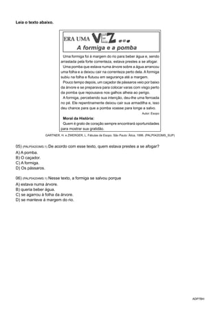 ADP7BH
Leia o texto abaixo.
Uma formiga foi à margem do rio para beber água e, sendo
arrastada pela forte correnteza, estava prestes a se afogar.
Uma pomba que estava numa árvore sobre a água arrancou
uma folha e a deixou cair na correnteza perto dela. A formiga
subiu na folha e flutuou em segurança até a margem.
Pouco tempo depois, um caçador de pássaros veio por baixo
da árvore e se preparava para colocar varas com visgo perto
da pomba que repousava nos galhos alheia ao perigo.
A formiga, percebendo sua intenção, deu-lhe uma ferroada
no pé. Ele repentinamente deixou cair sua armadilha e, isso
deu chance para que a pomba voasse para longe a salvo.
Autor: Esopo
Moral da História:
Quem é grato de coração sempre encontrará oportunidades
para mostrar sua gratidão.
GARTNER, H. e ZWERGER, L. Fábulas de Esopo. São Paulo: Ática, 1996. (PALP04203MS_SUP)
05) (PALP04203MS.1) De acordo com esse texto, quem estava prestes a se afogar?
A) A pomba.
B) O caçador.
C) A formiga.
D) Os pássaros.
06) (PALP04204MS.1) Nesse texto, a formiga se salvou porque
A) estava numa árvore.
B) queria beber água.
C) se agarrou à folha da árvore.
D) se manteve à margem do rio.
 