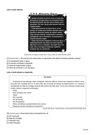 ADP7BH
Leia o texto abaixo.
Revista Sítio do Picapau Amarelo. Ano 9, março, 2003. p.6. (PALP04124AC_SUP)
07) (PALP04126AC.1) De acordo com esse texto, é importante não deixar torneiras abertas, porque
A) é necessário tratar a água.
B) é preciso combater a poluição.
C) deve-se reaproveitar a água.
D) deve-se controlar o uso da água.
Leia o texto abaixo e responda.
Os sinais
O sarampo é uma infecção viral e contagiosa, típica da infância. Depois que o pequeno contrai o vírus,
ele pode ficar incubado de 9 a 14 dias antes que os sinais da doença se desenvolvam. E a criança é
considerada em fase de contágio durante pelo menos dez dias após o início dos sintomas. Esses sinais
iniciais incluem a seguinte combinação:
Febre
Nariz entupido com coriza
Tosse
Dor muscular
Dor de ouvido
Dor de garganta
Olhos vermelhos e possivelmente com coceira.
Pequenos pontos vermelhos na boquinha.
Revista “Meu Nenê” - Editora Símbolo, novembro/99 (PALP04134MS_SUP)
08) (PALP04134MS.1) Esse texto trata, principalmente, de
A) dor muscular.
B) fase de contágio.
C) infecção viral.
D) nariz entupido.
 