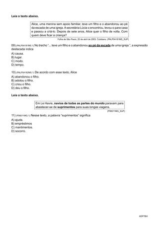ADP7BH
Leia o texto abaixo.
Alice, uma menina sem apoio familiar, teve um filho e o abandonou ao pé
da escada de uma igreja. A secretária Lúcia o encontrou, levou-o para casa
e passou a criá-lo. Depois de sete anos, Alice quer o filho de volta. Com
quem deve ficar a criança?
Folha de São Paulo, 20 de abril de 2003. Cotidiano. (PALP04181MS_SUP)
09) (PALP04181MS.1) No trecho “... teve um filho e o abandonou ao pé da escada de uma igreja.”, a expressão
destacada indica
A) causa.
B) lugar.
C) modo.
D) tempo.
10) (PALP04182MS.1) De acordo com esse texto, Alice
A) abandonou o filho.
B) adotou o filho.
C) criou o filho.
D) deu o filho.
Leia o texto abaixo.
Em Le Havre, navios de todas as partes do mundo paravam para
abastecer-se de suprimentos para suas longas viagens.
(P06011MG_SUP)
11) (P06011MG.1) Nesse texto, a palavra “suprimentos” significa
A) ajuda.
B) empréstimos
C) mantimentos.
D) socorro.
 