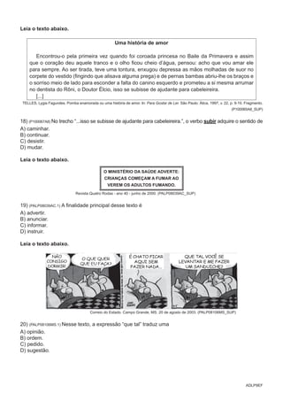 ADLP9EF
Leia o texto abaixo.
Uma história de amor
Encontrou-o pela primeira vez quando foi coroada princesa no Baile da Primavera e assim
que o coração deu aquele tranco e o olho ficou cheio d’água, pensou: acho que vou amar ele
para sempre. Ao ser tirada, teve uma tontura, enxugou depressa as mãos molhadas de suor no
corpete do vestido (fingindo que alisava alguma prega) e de pernas bambas abriu-lhe os braços e
o sorriso meio de lado para esconder a falta do canino esquerdo e prometeu a si mesma arrumar
no dentista do Rôni, o Doutor Élcio, isso se subisse de ajudante para cabeleireira.
[...]
TELLES, Lygia Fagundes. Pomba enamorada ou uma história de amor. In: Para Gostar de Ler. São Paulo: Ática, 1997, v. 22, p. 9-10. Fragmento.
(P100065A8_SUP)
18) (P100067A8) No trecho “...isso se subisse de ajudante para cabeleireira.”, o verbo subir adquire o sentido de
A) caminhar.
B) continuar.
C) desistir.
D) mudar.
Leia o texto abaixo.
O MINISTÉRIO DA SAÚDE ADVERTE:
CRIANÇAS COMEÇAM A FUMAR AO
VEREM OS ADULTOS FUMANDO.
Revista Quatro Rodas - ano 40 - junho de 2000. (PALP08039AC_SUP)
19) (PALP08039AC.1) A finalidade principal desse texto é
A) advertir.
B) anunciar.
C) informar.
D) instruir.
Leia o texto abaixo.
Correio do Estado. Campo Grande, MS. 20 de agosto de 2003. (PALP08106MS_SUP)
20) (PALP08106MS.1) Nesse texto, a expressão “que tal” traduz uma
A) opinião.
B) ordem.
C) pedido.
D) sugestão.
 