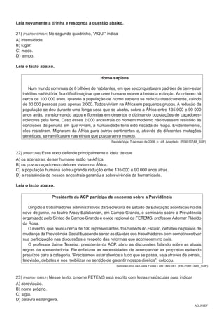 ADLP9EF
Leia novamente a tirinha e responda à questão abaixo.
21) (PALP08107MS.1) No segundo quadrinho, “aqui” indica
A) intensidade.
B) lugar.
C) modo.
D) tempo.
Leia o texto abaixo.
Homo sapiens
Num mundo com mais de 6 bilhões de habitantes, em que se conquistaram padrões de bem-estar
inéditos na história, fica difícil imaginar que o ser humano esteve à beira da extinção. Aconteceu há
cerca de 100 000 anos, quando a população de Homo sapiens se reduziu drasticamente, caindo
de 30 000 pessoas para apenas 2 000. Todos viviam na África em pequenos grupos. A redução da
população se deu durante uma longa seca que se abateu sobre a África entre 135 000 e 90 000
anos atrás, transformando lagos e florestas em desertos e dizimando populações de caçadores-
coletores pela fome. Caso esses 2 000 ancestrais do homem moderno não tivessem resistido às
condições de penúria em que viviam, a humanidade teria sido riscada do mapa. Evidentemente,
eles resistiram. Migraram da África para outros continentes e, através de diferentes mutações
genéticas, se ramificaram nas etnias que povoaram o mundo.
Revista Veja, 7 de maio de 2008, p.148. Adaptado. (P090137A8_SUP)
22) (P090137A8) Esse texto defende principalmente a ideia de que
A) os acenstrais do ser humano estão na África.
B) os povos caçadores-coletores viviam na África.
C) a população humana sofreu grande redução entre 135 000 e 90 000 anos atrás.
D) a resistência de nossos ancestrais garantiu a sobrevivência da humanidade.
Leia o texto abaixo.
Presidente da ACP participa de encontro sobre a Previdência
Dirigido a trabalhadores administrativos da Secretaria de Estado de Educação aconteceu no dia
nove de junho, no teatro Aracy Balabanian, em Campo Grande, o seminário sobre a Previdência
organizado pelo Sinted de Campo Grande e o vice regional da FETEMS, professor Ademar Plácido
da Rosa.
O evento, que reuniu cerca de 100 representantes dos Sinteds do Estado, debateu os planos de
mudança da Previdência Social buscando sanar as dúvidas dos trabalhadores bem como incentivar
sua participação nas discussões a respeito das reformas que acontecem no país.
O professor Jaime Teixeira, presidente da ACP, abriu as discussões falando sobre as atuais
regras da aposentadoria. Ele enfatizou as necessidades de acompanhar as propostas evitando
prejuízos para a categoria. “Precisamos estar atentos a tudo que se passa, seja através de jornais,
televisão, debates e nos mobilizar no sentido de garantir nossos direitos”, colocou.
Simone Diniz da Costa Flores - DRT/MS 061. (PALP08113MS_SUP)
23) (PALP08113MS.1) Nesse texto, o nome FETEMS está escrito com letras maiúsculas para indicar
A) abreviação.
B) nome próprio.
C) sigla.
D) palavra estrangeira.
 