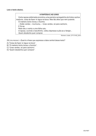 ADLP9EF
Leia o texto abaixo.
A RAPOSA E AS UVAS
Certa raposa esfaimada encontrou uma parreira carregadinha de lindos cachos
maduros, coisa de fazer vir água na boca. Mas tão altos que nem pulando.
O matreiro bicho torceu o focinho:
– Estão verdes – murmurou. – Uvas verdes, só para cachorro.
E foi-se.
Nisto deu o vento e uma folha caiu.
A raposa, ouvindo o barulhinho, voltou depressa e pôs-se a farejar...
Quem desdenha quer comprar.
Monteiro Lobato. (P11314SI_SUP)
24) (PALP08028AC.1) Qual é a frase que expressa a ideia central desse texto?
A) “Coisa de fazer vir água na boca”.
B) “O matreiro bicho torceu o focinho”.
C) “Uvas verdes, só para cachorro”.
D) “Quem desdenha quer comprar”.
 
