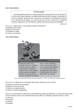 ADLP9EF
Leia o texto abaixo.
O menor jornal
A jornalista Dolores Nunes é a responsável pelo menor jornal do mundo. No dia 23,
o micro jornal Vossa Senhoria, da cidade de Divinópolis (MG), recebeu o certificado do
livro dos recordes, atestando que o seu jornal, com apenas 3,5 centímetros de altura
e 2,5 centímetros de largura, é o menor jornal do mundo. O jornal tem 16 páginas
mensais, tiragem de 5 mil exemplares e aborda diversos assuntos da atualidade.
(P04463SI_SUP)
01) (P04464SI.1) Nesse texto, o que significa a palavra “atestando”?
A) Afirmando por escrito.
B) Dando uma notícia.
C) Fazendo um teste.
D) Lendo com atenção.
Leia o texto abaixo.
Que cheiro é esse? Revista Recreio, São Paulo: Abril, ano 8, n. 406, p.19, 20 dez. 2007. (P090122A8_SUP)
02) (P090122A8.1) Observando a ilustração desse texto, percebe-se que a menina
A) deseja um bichinho de estimação.
B) gosta do cheiro do animal.
C) observa um objeto distante.
D) sente um cheiro desagradável.
03) (P090123A8) De acordo com esse texto, quem trabalha com perfumes diferencia um número de odores maior
do que a pessoa comum. Isso acontece porque seu olfato, em relação às pessoas comuns, é mais
A) eficiente.
B) funcional.
C) potente.
D) treinado.
 