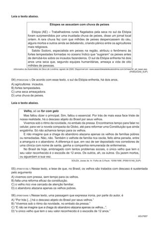 ADLP9EF
Leia o texto abaixo.
Etíopes se assustam com chuva de peixes
Etiópia (AE) – Trabalhadores rurais flagelados pela seca no sul da Etiópia
foram surpreendidos por uma inusitada chuva de peixes, disse um jornal local
ontem. A rara chuva fez com que milhões de peixes despencassem do céu,
alguns mortos e outros ainda se debatendo, criando pânico entre os agricultores
mais religiosos.
Saloto Sodoro, especialista em peixes na região, atribuiu o fenômeno às
fortes tempestades formadas no oceano Índico que “sugaram” os peixes antes
de derrubá-los sobre os incautos fazendeiros. O sul da Etiópia enfrenta há dois
anos uma seca que, segundo equipes humanitárias, ameaça a vida de oito
milhões de pessoas.
Informativo da Assembléia de Deus de Londrina, agosto de 2000. Disponível em: www.assembleiadedeuslondrina.com.br/new/30_ed_isaac.asp.
(P090243A8_SUP)
04) (P090243A8.1) De acordo com esse texto, o sul da Etiópia enfrenta, há dois anos,
A) agricultores incautos.
B) fortes tempestades.
C) uma seca ameaçadora.
D) uma chuva de peixes.
Leia o texto abaixo.
Velho, só se for com gelo
Mas faltou dizer o principal. Sim, faltou o essencial. Por trás de mais essa face triste de
nossa realidade, há o descaso abjeto do Brasil por seus velhos.
Vivemos sob o ritmo da novidade, no embalo da pressa. Encontramos tempo para falar no
celular, para ver a novela compacta da Globo, até para reformar uma Constituição que ainda
engatinha. Só não achamos tempo para os velhos.
E não imagine que a chaga do abandono atazana apenas os velhos de famílias pobres
ou remediadas. Não, não. Também o velhote de família rica oscila, feito alma penada, entre
a amargura e o abandono. A diferença é que, em vez de ser depositado nos corredores de
uma clínica com nome de santa, ganha a companhia remunerada de enfermeiras.
No Brasil de hoje, embriagado com tantos problemas sociais, o único velho que tem o
seu valor reconhecido é o escocês de 12 anos. Os outros, ah, os outros. Ou jazem mortos,
ou aguardam a sua vez.
SOUZA, Josias de. In: Folha de S.Paulo. 10/06/1996. (P090101A8_SUP)
05) (P090101A8.1) Nesse texto, a tese de que, no Brasil, os velhos são tratados com descaso é sustentada
pelo argumento
A) vivemos com pressa, sem tempo para os velhos.
B) falta uma reforma eficaz da constituição.
C) o velho rico vive cercado de atenção familiar.
D) o abandono atazana apenas os velhos pobres.
06) (P090104A8.1) Nesse texto, uma passagem que expressa ironia, por parte do autor, é
A) “Por trás [...] há o descaso abjeto do Brasil por seus velhos.”
B) “Vivemos sob o ritmo da novidade, no embalo da pressa.”
C) “E não se imagine que a chaga do abandono atazana apenas os velhos...”.
D) “o único velho que tem o seu valor reconhecido é o escocês de 12 anos.”
 