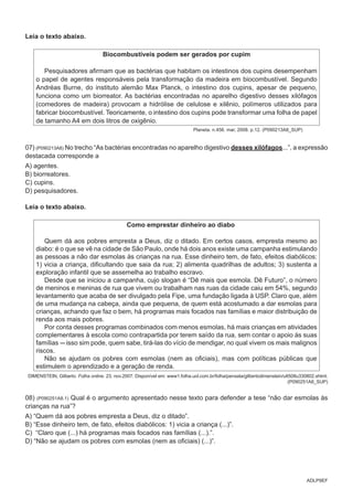 ADLP9EF
Leia o texto abaixo.
Biocombustíveis podem ser gerados por cupim
Pesquisadores afirmam que as bactérias que habitam os intestinos dos cupins desempenham
o papel de agentes responsáveis pela transformação da madeira em biocombustível. Segundo
Andréas Burne, do instituto alemão Max Planck, o intestino dos cupins, apesar de pequeno,
funciona como um biorreator. As bactérias encontradas no aparelho digestivo desses xilófagos
(comedores de madeira) provocam a hidrólise de celulose e xilênio, polímeros utilizados para
fabricar biocombustível. Teoricamente, o intestino dos cupins pode transformar uma folha de papel
de tamanho A4 em dois litros de oxigênio.
Planeta. n.456. mar, 2008. p.12. (P090213A8_SUP)
07) (P090213A8) No trecho “As bactérias encontradas no aparelho digestivo desses xilófagos...”, a expressão
destacada corresponde a
A) agentes.
B) biorreatores.
C) cupins.
D) pesquisadores.
Leia o texto abaixo.
Como emprestar dinheiro ao diabo
Quem dá aos pobres empresta a Deus, diz o ditado. Em certos casos, empresta mesmo ao
diabo: é o que se vê na cidade de São Paulo, onde há dois anos existe uma campanha estimulando
as pessoas a não dar esmolas às crianças na rua. Esse dinheiro tem, de fato, efeitos diabólicos:
1) vicia a criança, dificultando que saia da rua; 2) alimenta quadrilhas de adultos; 3) sustenta a
exploração infantil que se assemelha ao trabalho escravo.
Desde que se iniciou a campanha, cujo slogan é “Dê mais que esmola. Dê Futuro”, o número
de meninos e meninas de rua que vivem ou trabalham nas ruas da cidade caiu em 54%, segundo
levantamento que acaba de ser divulgado pela Fipe, uma fundação ligada à USP. Claro que, além
de uma mudança na cabeça, ainda que pequena, de quem está acostumado a dar esmolas para
crianças, achando que faz o bem, há programas mais focados nas famílias e maior distribuição de
renda aos mais pobres.
Por conta desses programas combinados com menos esmolas, há mais crianças em atividades
complementares à escola como contrapartida por terem saído da rua, sem contar o apoio às suas
famílias ---isso sim pode, quem sabe, tirá-las do vício de mendigar, no qual vivem os mais malignos
riscos.
Não se ajudam os pobres com esmolas (nem as oficiais), mas com políticas públicas que
estimulem o aprendizado e a geração de renda.
DIMENSTEIN, Gilberto. Folha online. 23. nov.2007. Disponível em: www1.folha.uol.com.br/folha/pensata/gilbertodimenstein/ult508u330802.shtml.
(P090251A8_SUP)
08) (P090251A8.1) Qual é o argumento apresentado nesse texto para defender a tese “não dar esmolas às
crianças na rua”?
A) “Quem dá aos pobres empresta a Deus, diz o ditado”.
B) “Esse dinheiro tem, de fato, efeitos diabólicos: 1) vicia a criança (...)”.
C) “Claro que (...) há programas mais focados nas famílias (...).”.
D) “Não se ajudam os pobres com esmolas (nem as oficiais) (...)”.
 