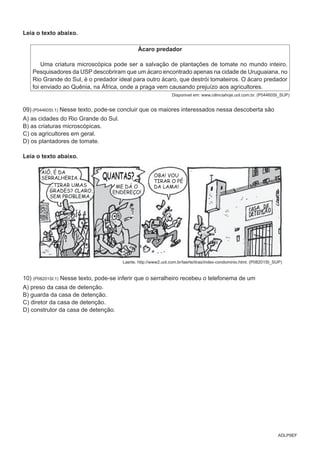 ADLP9EF
Leia o texto abaixo.
Ácaro predador
Uma criatura microscópica pode ser a salvação de plantações de tomate no mundo inteiro.
Pesquisadores da USP descobriram que um ácaro encontrado apenas na cidade de Uruguaiana, no
Rio Grande do Sul, é o predador ideal para outro ácaro, que destrói tomateiros. O ácaro predador
foi enviado ao Quênia, na África, onde a praga vem causando prejuízo aos agricultores.
Disponivel em: www.ciênciahoje.uol.com.br. (P04460SI_SUP)
09) (P04460SI.1) Nesse texto, pode-se concluir que os maiores interessados nessa descoberta são
A) as cidades do Rio Grande do Sul.
B) as criaturas microscópicas.
C) os agricultores em geral.
D) os plantadores de tomate.
Leia o texto abaixo.
Laerte. http://www2.uol.com.br/laerte/tiras/index-condominio.html. (P08201SI_SUP)
10) (P08201SI.1) Nesse texto, pode-se inferir que o serralheiro recebeu o telefonema de um
A) preso da casa de detenção.
B) guarda da casa de detenção.
C) diretor da casa de detenção.
D) construtor da casa de detenção.
 
