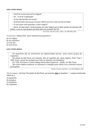 ADLP9EF
Leia o texto abaixo.
– Você me conta como se faz mágica?
– Ah... É só ter imaginação!
– A sua mãe também era bruxa?
– A família toda é de bruxas e bruxos. Minha avó era a mais incrível de todas.
– E com quem você aprendeu a fazer mágica?
– Sei lá. Já nasci assim. Você precisava ver cada mágica que eu fazia quando era pequena. Me
lembro, o que eu mais gostava era fazer leite virar guaraná! He! He!
Eva Furnari. São Paulo: Ática, 1999, p. 46. (P06140SI_SUP)
11) (P06140SI.1) Nesse texto, quem responde às perguntas é
A) um mágico.
B) um cozinheiro.
C) uma avó.
D) uma bruxa.
Leia o texto abaixo.
Os espanhóis não se concentram em determinados bairros, como outros grupos de
imigrantes.
Na cidade de São Paulo, por exemplo, eles se espalham por várias regiões. Entre 1934 e
1946, foram o grupo de europeus que mais se casaram com brasileiros.
Em 1932, formaram o Centro Galego Democrático Espanhol – CGDE, em São Paulo.
Tem como objetivo preservar os costumes e a tradição para manter viva a memória cultural
da Espanha.
Revista TV Escola. abril 2001 - p.21 (PALP08064AC_SUP)
12) (PALP08064AC.1) Na frase “Na cidade de São Paulo, por exemplo, eles se espalham...”, a palavra destacada
refere-se a
A) espanhóis.
B) europeus.
C) brasileiros.
D) imigrantes.
 